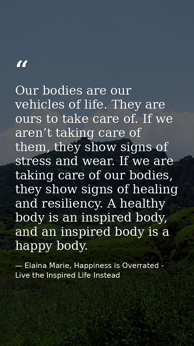 Our bodies are our vehicles of life. They are ours to take care of. If we aren’t taking care of them, they show signs of — Elaina Marie, Happiness is Overrated - Live the Inspired Life Instead