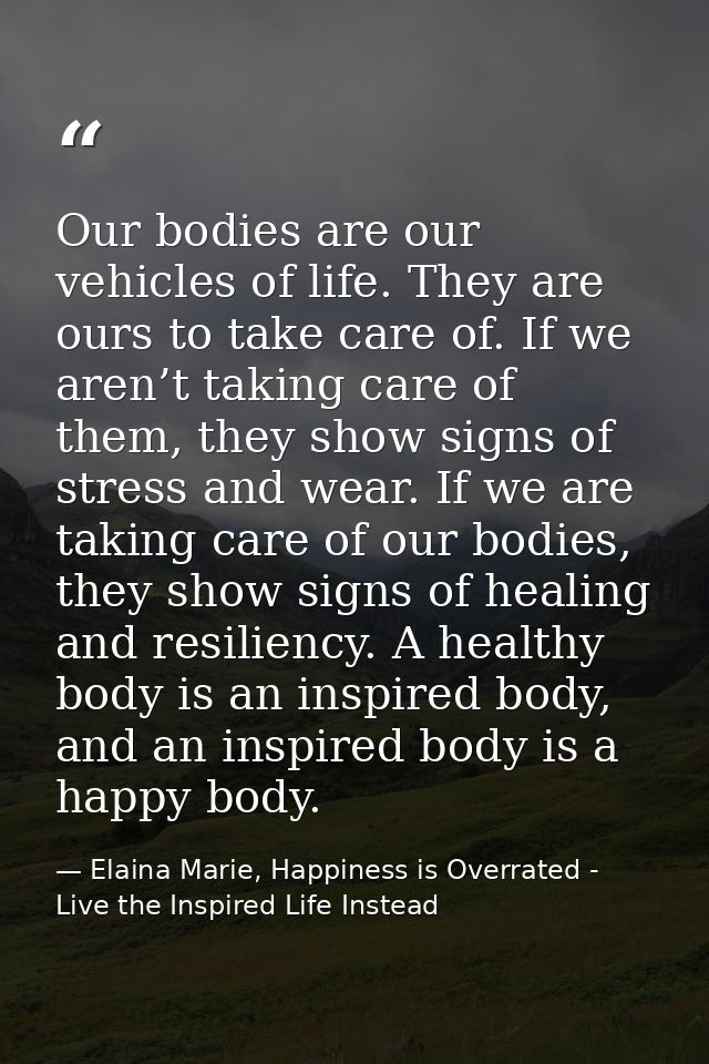 Our bodies are our vehicles of life. They are ours to take care of. If we aren’t taking care of them, they show signs of — Elaina Marie, Happiness is Overrated - Live the Inspired Life Instead
