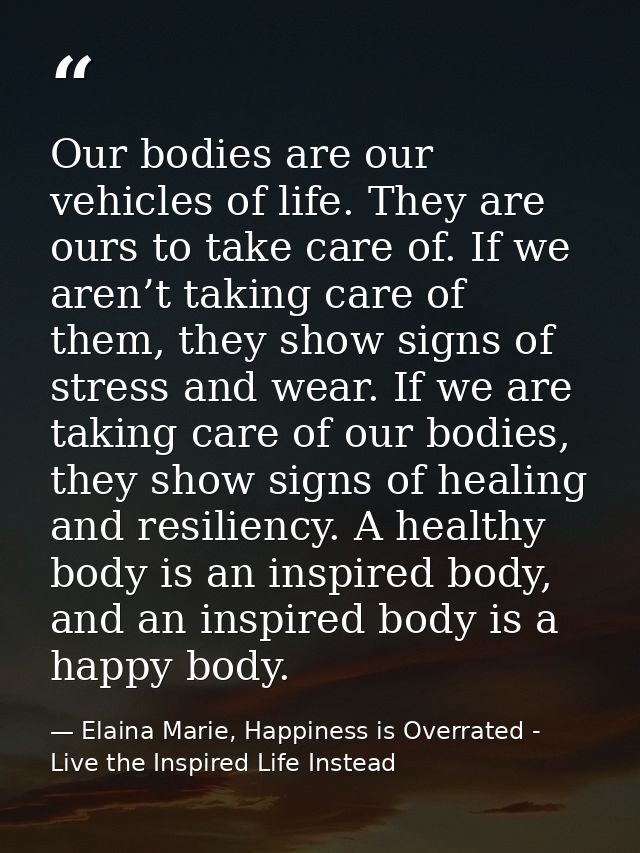 Our bodies are our vehicles of life. They are ours to take care of. If we aren’t taking care of them, they show signs of — Elaina Marie, Happiness is Overrated - Live the Inspired Life Instead
