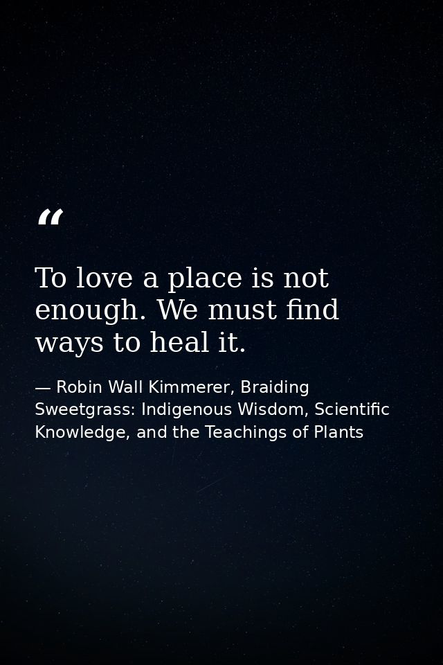 To love a place is not enough. We must find ways to heal it. — Robin Wall Kimmerer, Braiding Sweetgrass: Indigenous Wisdom, Scientific Knowledge, and the Teachings of Plants