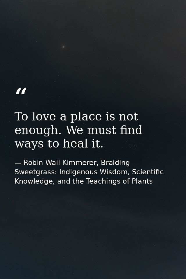 To love a place is not enough. We must find ways to heal it. — Robin Wall Kimmerer, Braiding Sweetgrass: Indigenous Wisdom, Scientific Knowledge, and the Teachings of Plants