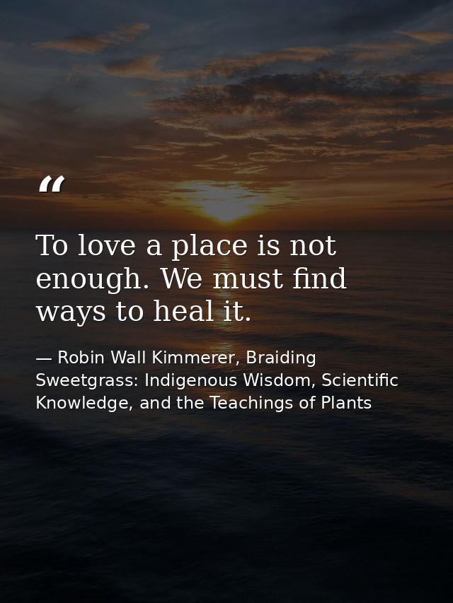 To love a place is not enough. We must find ways to heal it. — Robin Wall Kimmerer, Braiding Sweetgrass: Indigenous Wisdom, Scientific Knowledge, and the Teachings of Plants
