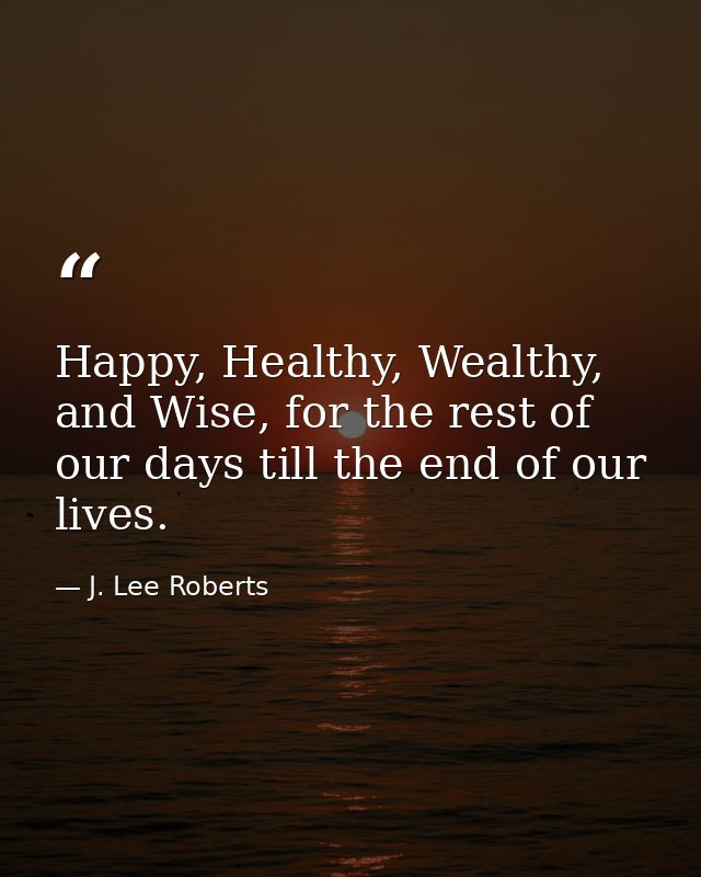 Happy, Healthy, Wealthy, and Wise, for the rest of our days till the end of our lives. — J. Lee Roberts