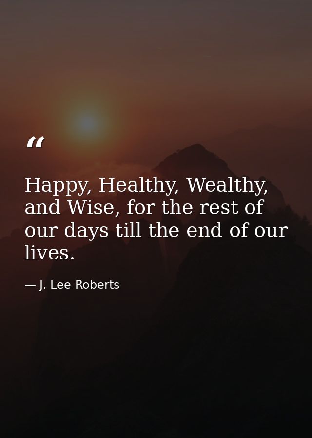 Happy, Healthy, Wealthy, and Wise, for the rest of our days till the end of our lives. — J. Lee Roberts