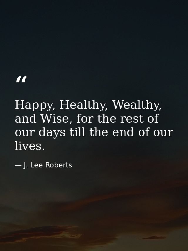 Happy, Healthy, Wealthy, and Wise, for the rest of our days till the end of our lives. — J. Lee Roberts