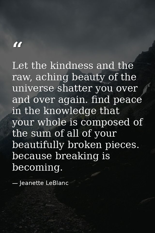 Let the kindness and the raw, aching beauty of the universe shatter you over and over again. find peace in the knowledge — Jeanette LeBlanc