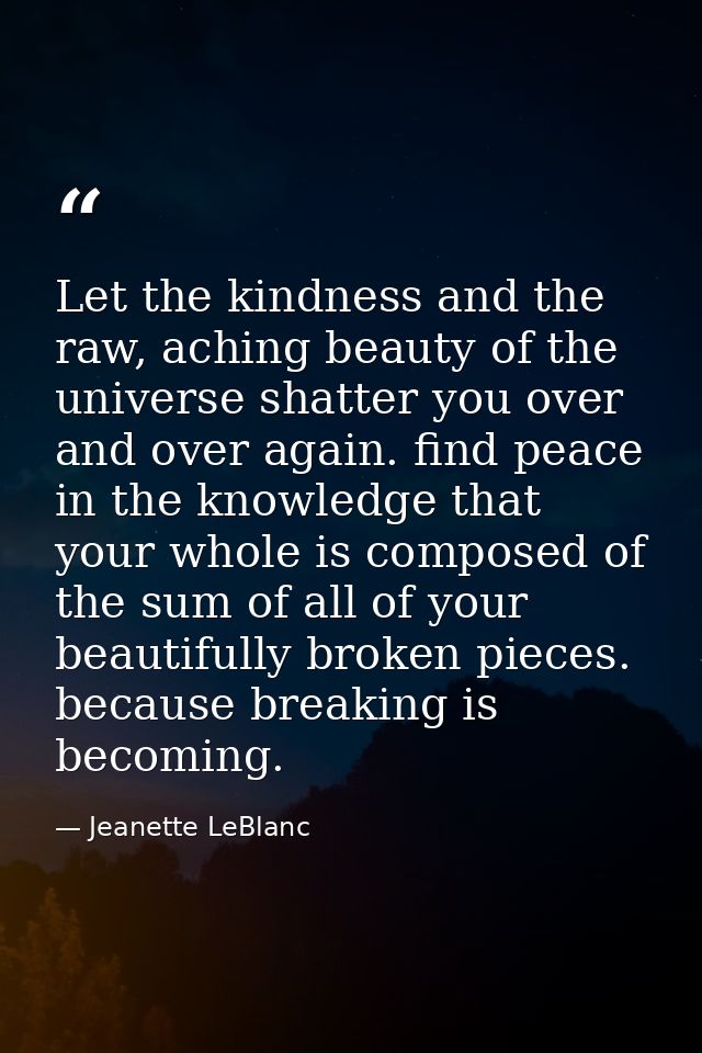 Let the kindness and the raw, aching beauty of the universe shatter you over and over again. find peace in the knowledge — Jeanette LeBlanc