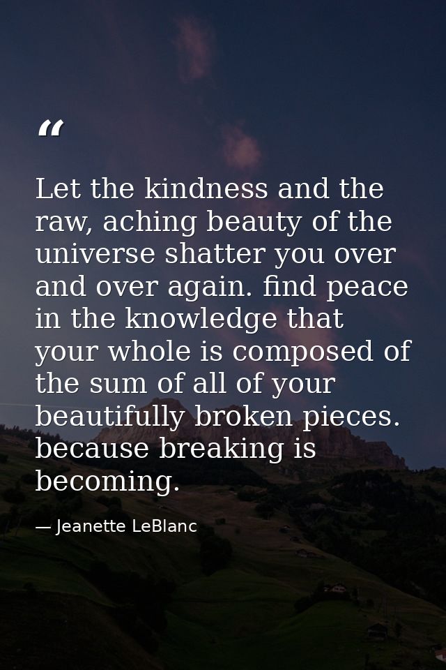 Let the kindness and the raw, aching beauty of the universe shatter you over and over again. find peace in the knowledge — Jeanette LeBlanc