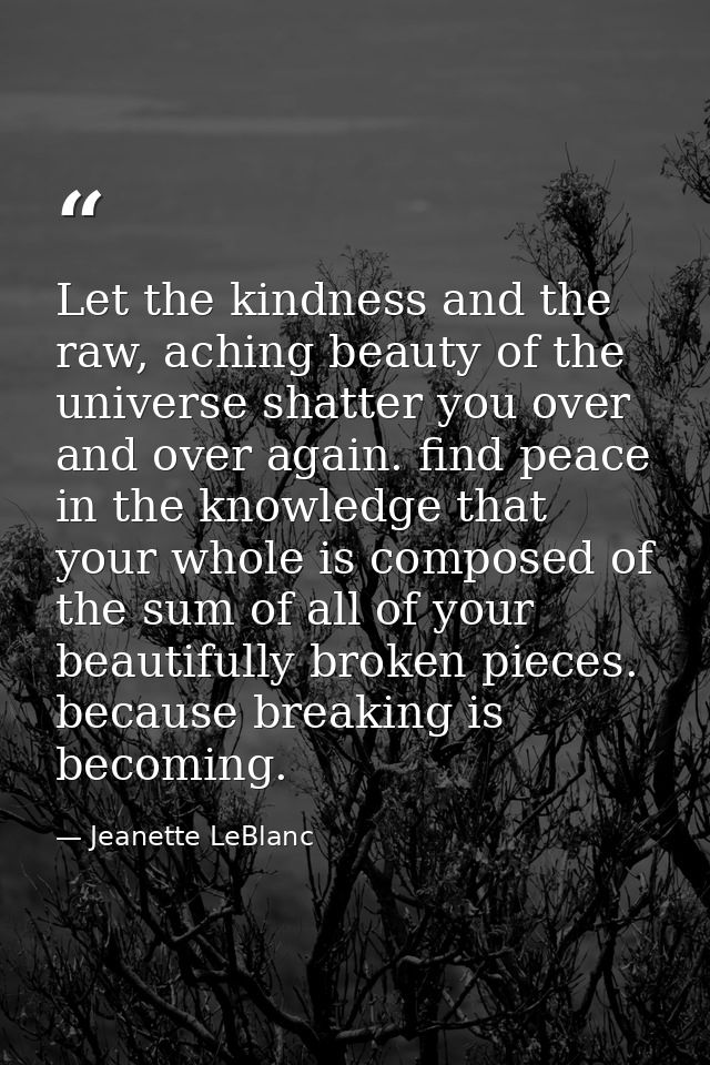 Let the kindness and the raw, aching beauty of the universe shatter you over and over again. find peace in the knowledge — Jeanette LeBlanc