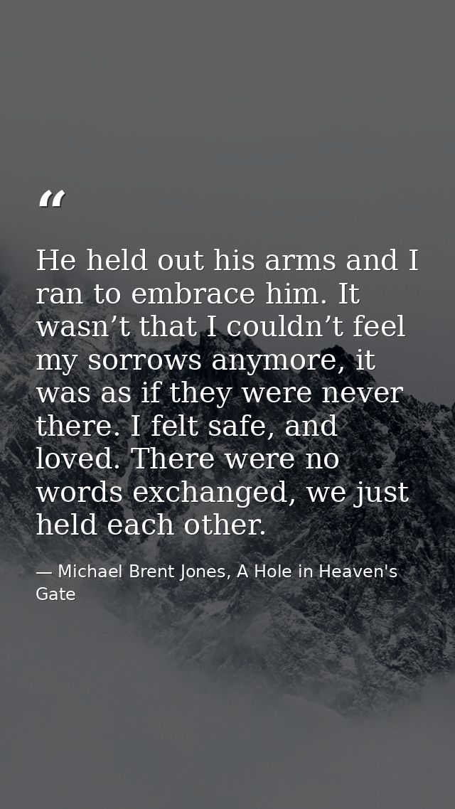 He held out his arms and I ran to embrace him. It wasn’t that I couldn’t feel my sorrows anymore, it was as if they were — Michael Brent Jones, A Hole in Heaven's Gate
