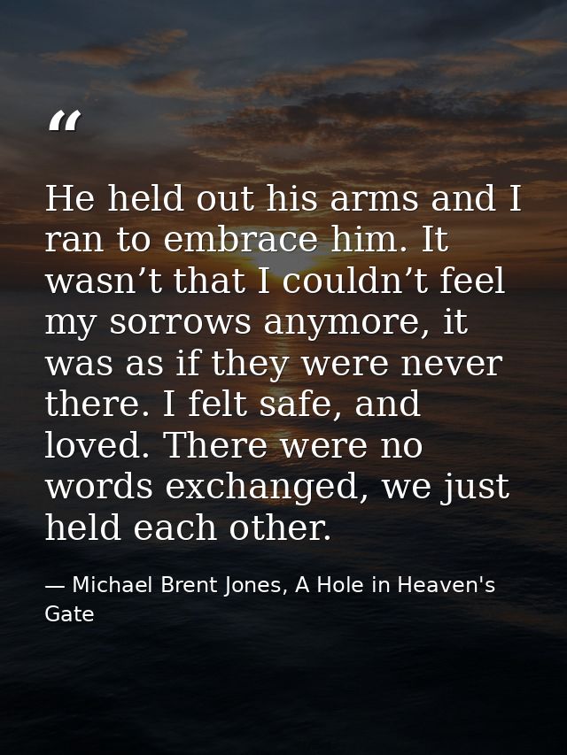 He held out his arms and I ran to embrace him. It wasn’t that I couldn’t feel my sorrows anymore, it was as if they were — Michael Brent Jones, A Hole in Heaven's Gate