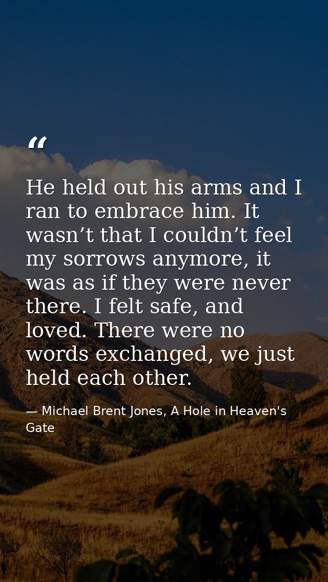 He held out his arms and I ran to embrace him. It wasn’t that I couldn’t feel my sorrows anymore, it was as if they were — Michael Brent Jones, A Hole in Heaven's Gate