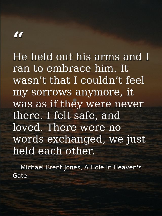 He held out his arms and I ran to embrace him. It wasn’t that I couldn’t feel my sorrows anymore, it was as if they were — Michael Brent Jones, A Hole in Heaven's Gate