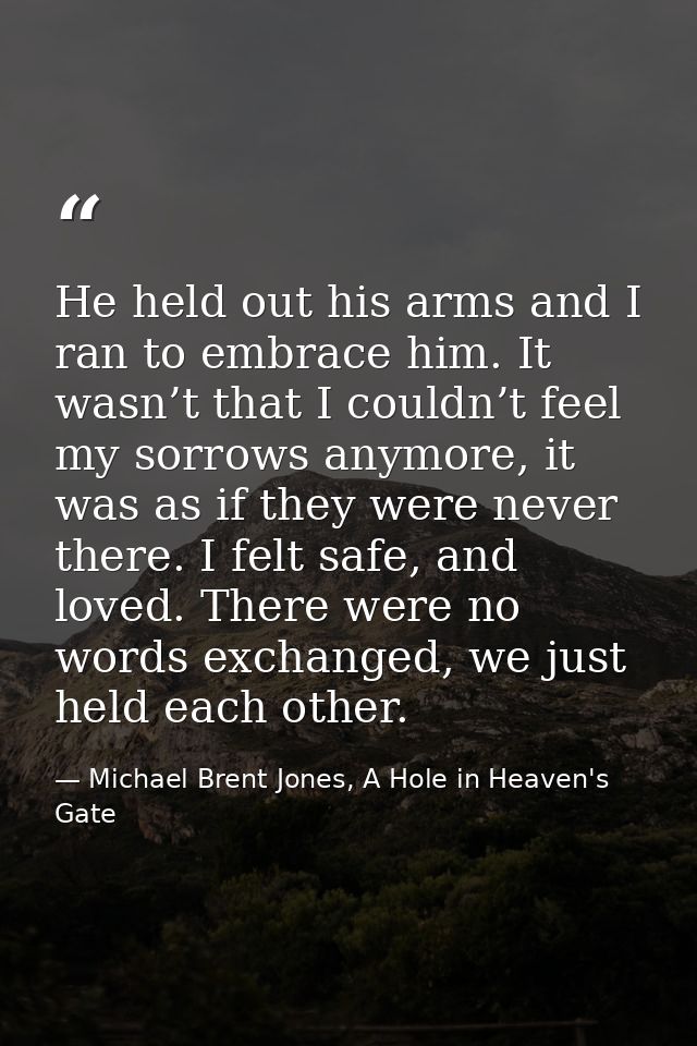 He held out his arms and I ran to embrace him. It wasn’t that I couldn’t feel my sorrows anymore, it was as if they were — Michael Brent Jones, A Hole in Heaven's Gate