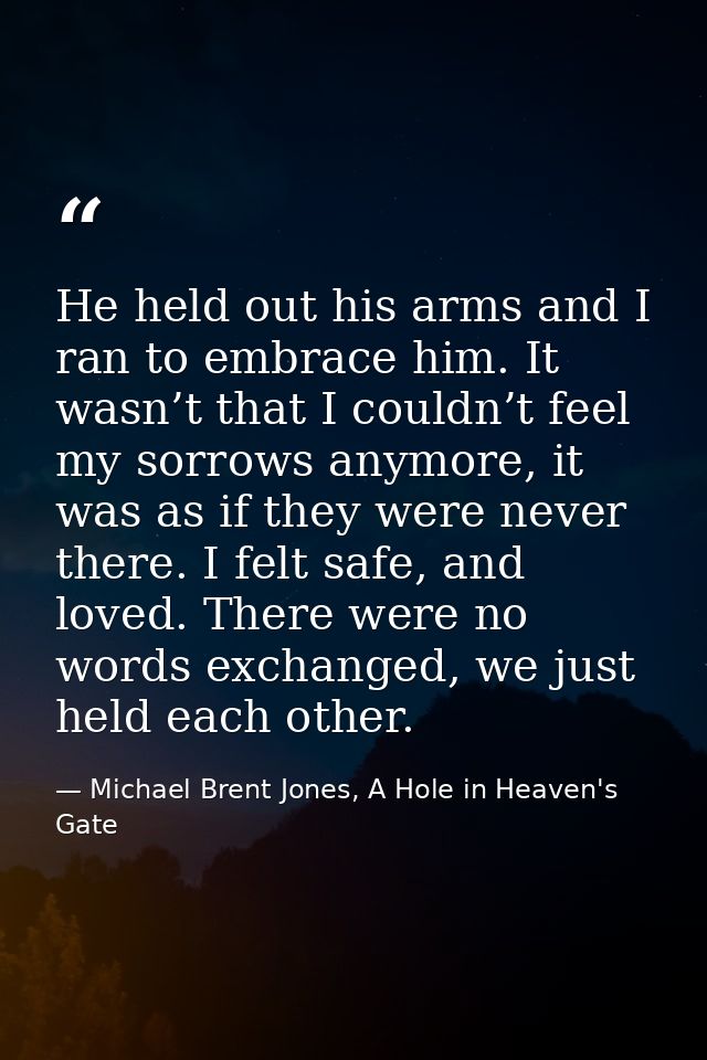 He held out his arms and I ran to embrace him. It wasn’t that I couldn’t feel my sorrows anymore, it was as if they were — Michael Brent Jones, A Hole in Heaven's Gate