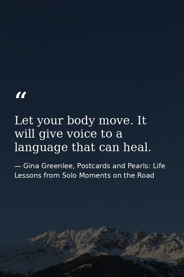 Let your body move. It will give voice to a language that can heal. — Gina Greenlee, Postcards and Pearls: Life Lessons from Solo Moments on the Road