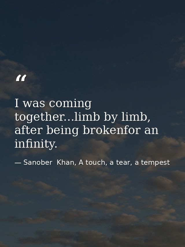 I was coming together...limb by limb, after being brokenfor an infinity. — Sanober  Khan, A touch, a tear, a tempest