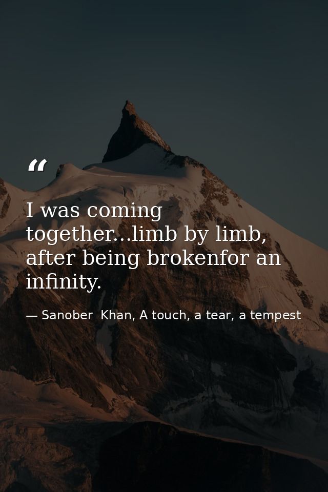 I was coming together...limb by limb, after being brokenfor an infinity. — Sanober  Khan, A touch, a tear, a tempest