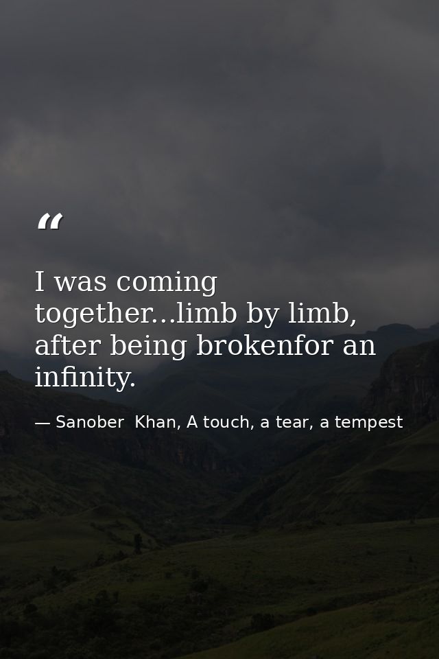 I was coming together...limb by limb, after being brokenfor an infinity. — Sanober  Khan, A touch, a tear, a tempest