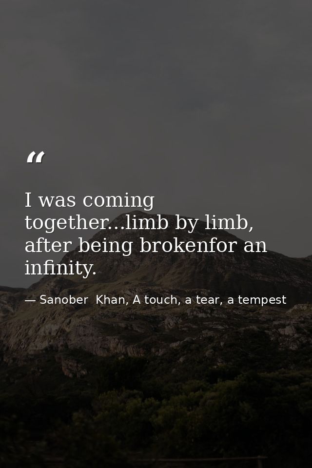I was coming together...limb by limb, after being brokenfor an infinity. — Sanober  Khan, A touch, a tear, a tempest