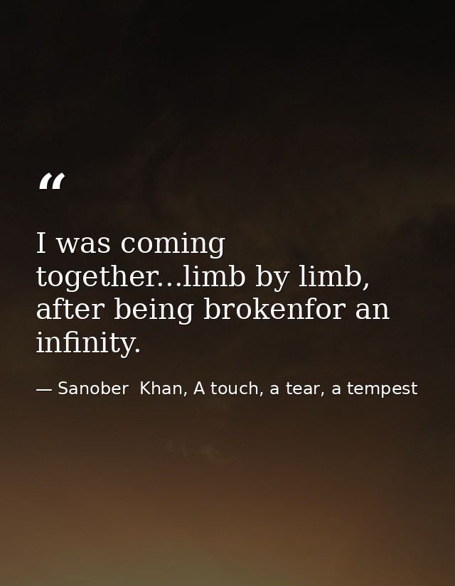 I was coming together...limb by limb, after being brokenfor an infinity. — Sanober  Khan, A touch, a tear, a tempest