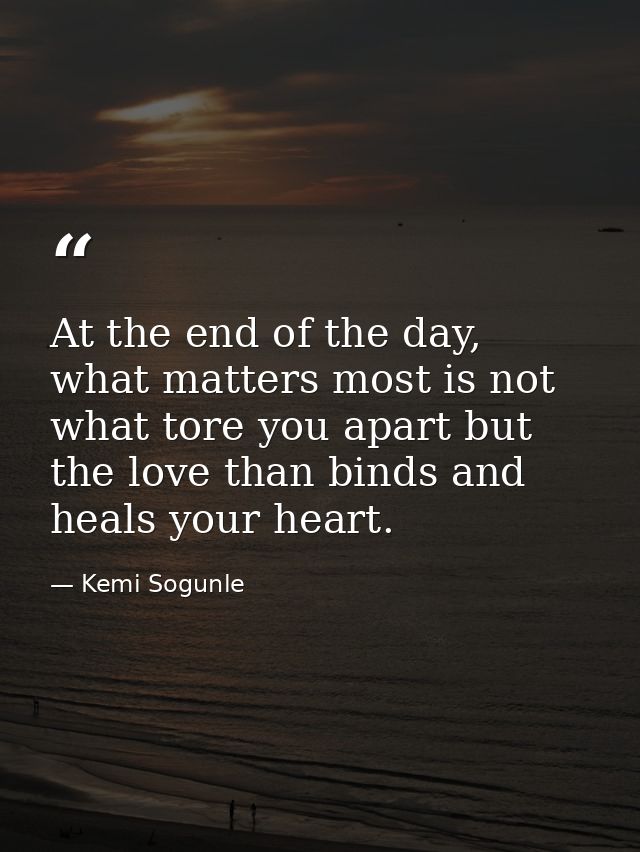 At the end of the day, what matters most is not what tore you apart but the love than binds and heals your heart. — Kemi Sogunle