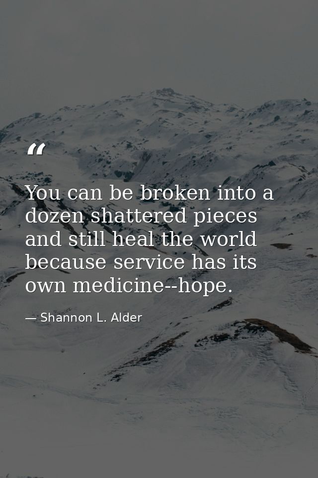 You can be broken into a dozen shattered pieces and still heal the world because service has its own medicine--hope. — Shannon L. Alder