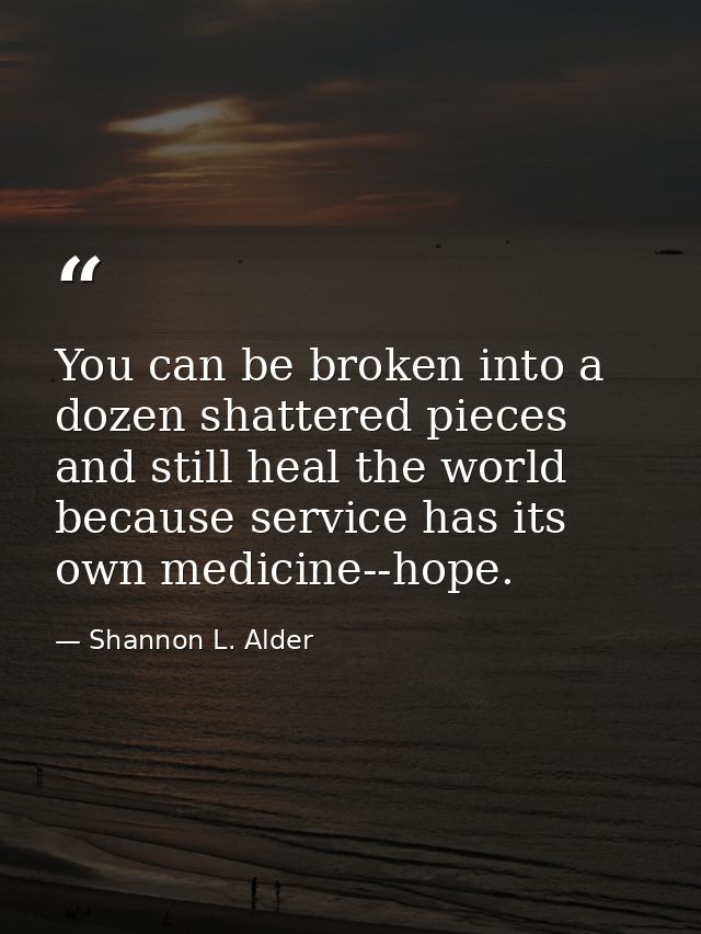 You can be broken into a dozen shattered pieces and still heal the world because service has its own medicine--hope. — Shannon L. Alder