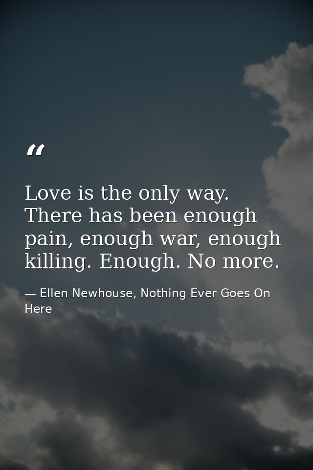 Love is the only way. There has been enough pain, enough war, enough killing. Enough. No more. — Ellen Newhouse, Nothing Ever Goes On Here
