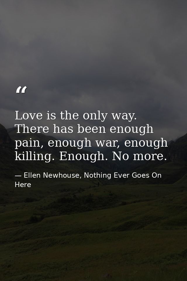 Love is the only way. There has been enough pain, enough war, enough killing. Enough. No more. — Ellen Newhouse, Nothing Ever Goes On Here