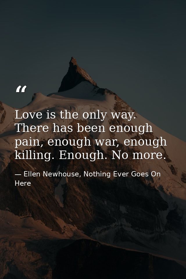 Love is the only way. There has been enough pain, enough war, enough killing. Enough. No more. — Ellen Newhouse, Nothing Ever Goes On Here