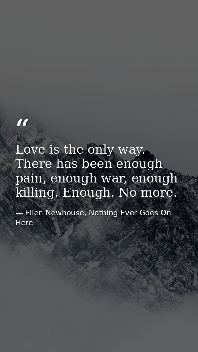 Love is the only way. There has been enough pain, enough war, enough killing. Enough. No more. — Ellen Newhouse, Nothing Ever Goes On Here