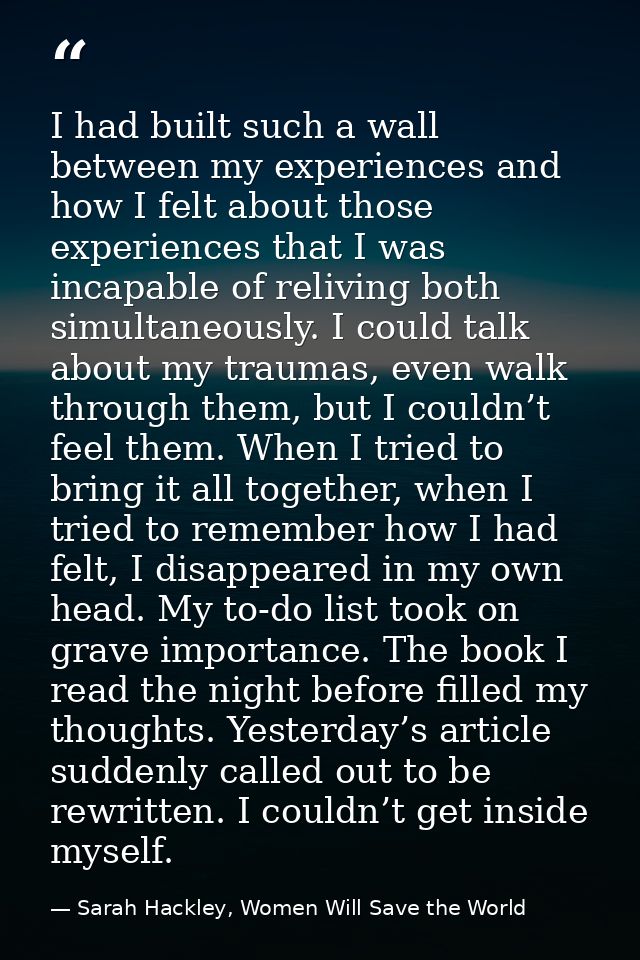 I had built such a wall between my experiences and how I felt about those experiences that I was incapable of reliving b — Sarah Hackley, Women Will Save the World