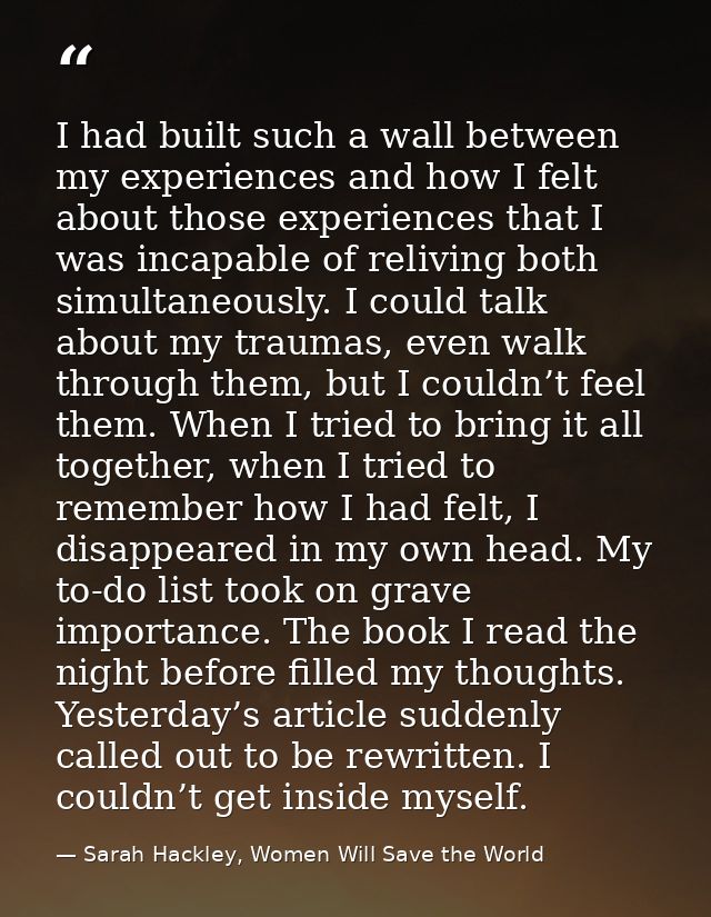 I had built such a wall between my experiences and how I felt about those experiences that I was incapable of reliving b — Sarah Hackley, Women Will Save the World