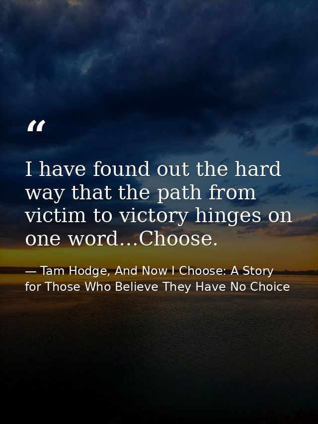 I have found out the hard way that the path from victim to victory hinges on one word…Choose. — Tam Hodge, And Now I Choose: A Story for Those Who Believe They Have No Choice