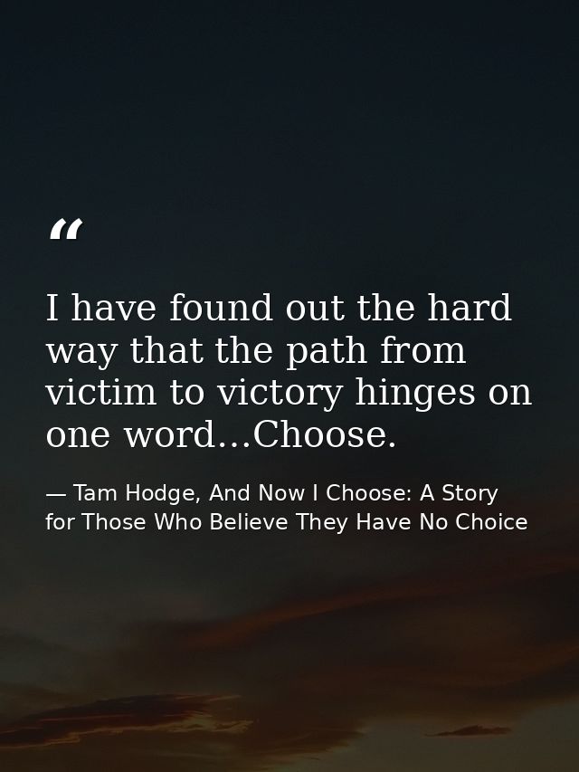 I have found out the hard way that the path from victim to victory hinges on one word…Choose. — Tam Hodge, And Now I Choose: A Story for Those Who Believe They Have No Choice