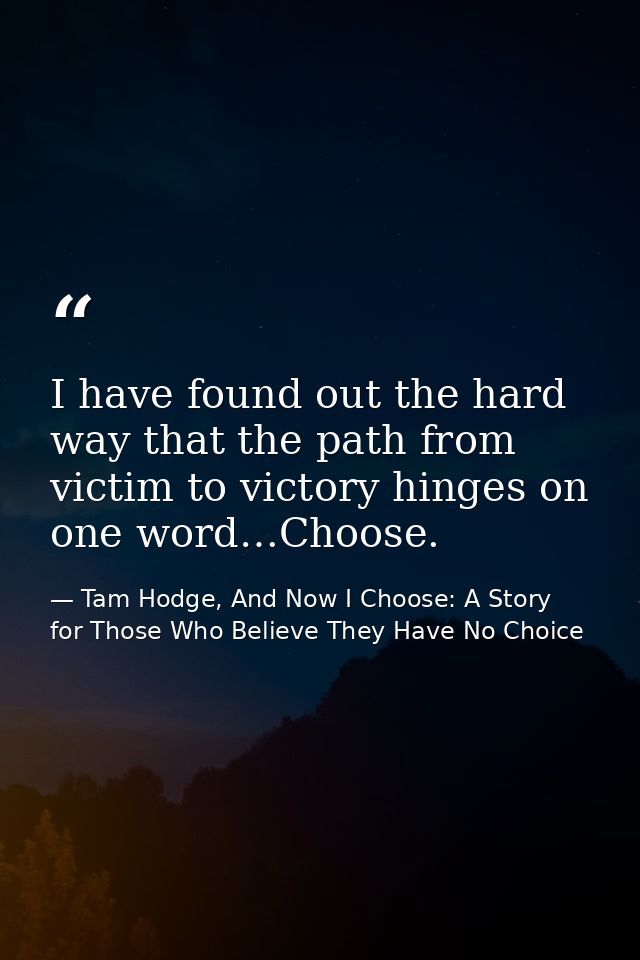 I have found out the hard way that the path from victim to victory hinges on one word…Choose. — Tam Hodge, And Now I Choose: A Story for Those Who Believe They Have No Choice