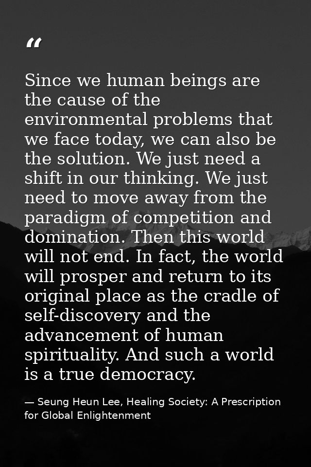 Since we human beings are the cause of the environmental problems that we face today, we can also be the solution. We ju — Seung Heun Lee, Healing Society: A Prescription for Global Enlightenment