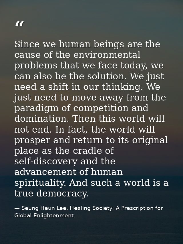 Since we human beings are the cause of the environmental problems that we face today, we can also be the solution. We ju — Seung Heun Lee, Healing Society: A Prescription for Global Enlightenment