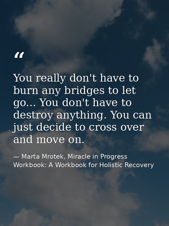You really don't have to burn any bridges to let go... You don't have to destroy anything. You can just decide to cross  — Marta Mrotek, Miracle in Progress Workbook: A Workbook for Holistic Recovery