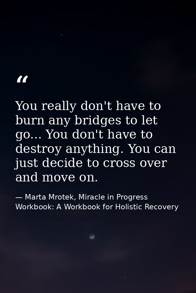 You really don't have to burn any bridges to let go... You don't have to destroy anything. You can just decide to cross  — Marta Mrotek, Miracle in Progress Workbook: A Workbook for Holistic Recovery