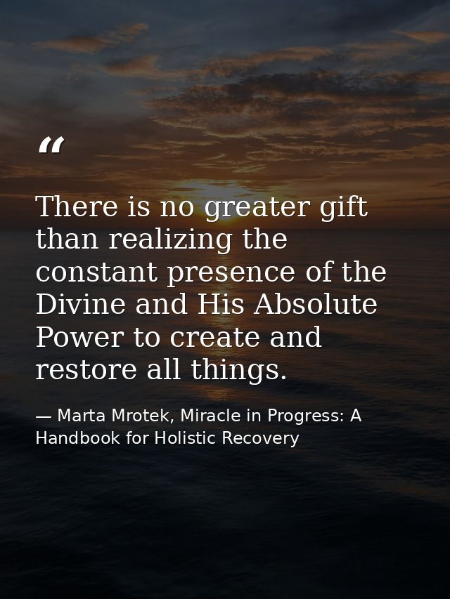 There is no greater gift than realizing the constant presence of the Divine and His Absolute Power to create and restore — Marta Mrotek, Miracle in Progress: A Handbook for Holistic Recovery