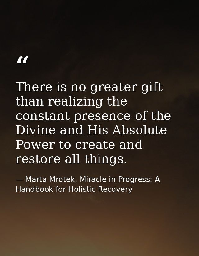 There is no greater gift than realizing the constant presence of the Divine and His Absolute Power to create and restore — Marta Mrotek, Miracle in Progress: A Handbook for Holistic Recovery