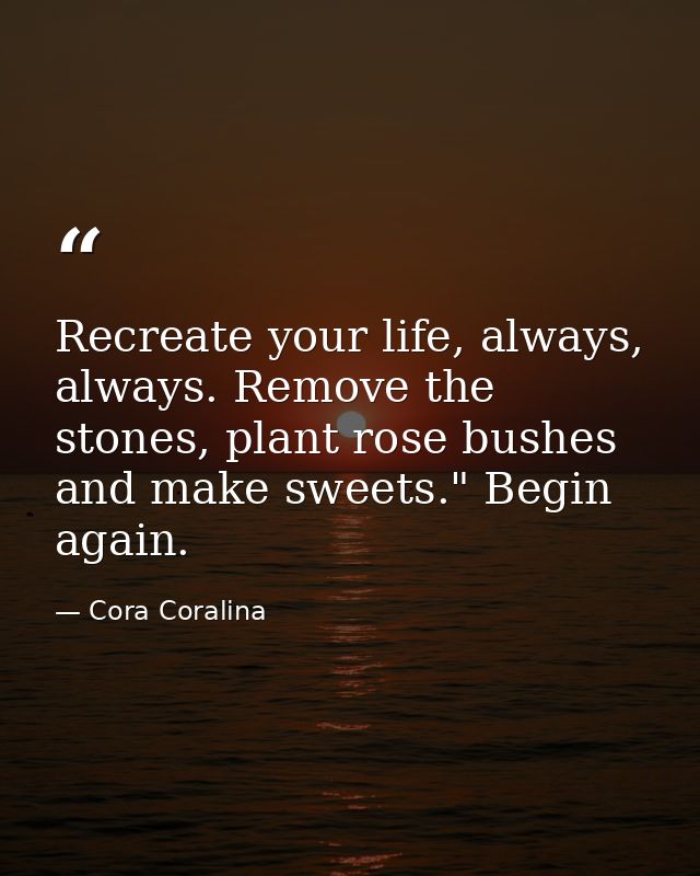 Recreate your life, always, always. Remove the stones, plant rose bushes and make sweets." Begin again. — Cora Coralina