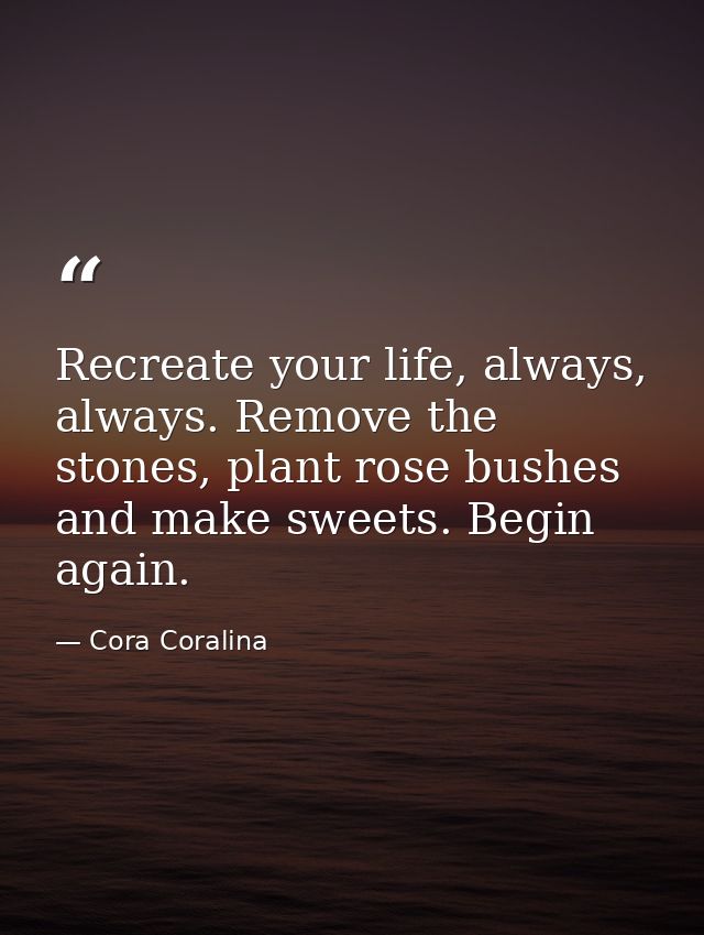 Recreate your life, always, always. Remove the stones, plant rose bushes and make sweets. Begin again. — Cora Coralina