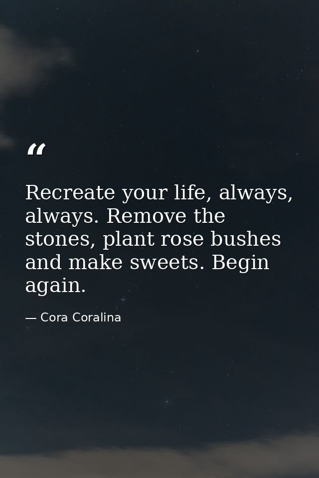 Recreate your life, always, always. Remove the stones, plant rose bushes and make sweets. Begin again. — Cora Coralina