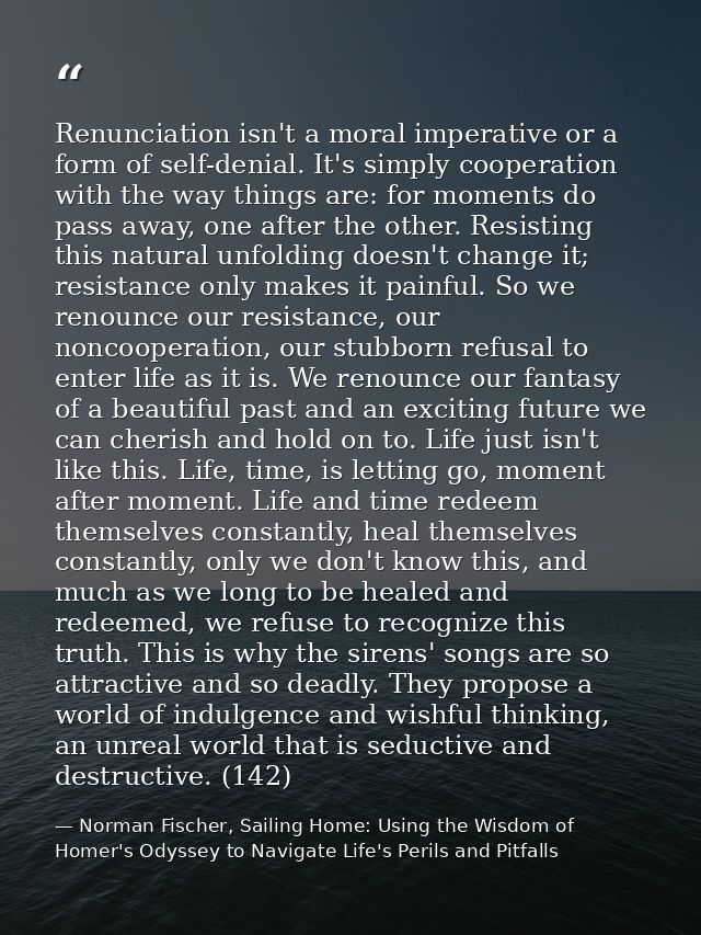 Renunciation isn't a moral imperative or a form of self-denial. It's simply cooperation with the way things are: for mom — Norman Fischer, Sailing Home: Using the Wisdom of Homer's Odyssey to Navigate Life's Perils and Pitfalls