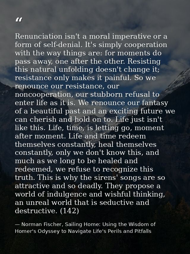 Renunciation isn't a moral imperative or a form of self-denial. It's simply cooperation with the way things are: for mom — Norman Fischer, Sailing Home: Using the Wisdom of Homer's Odyssey to Navigate Life's Perils and Pitfalls