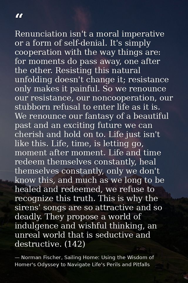 Renunciation isn't a moral imperative or a form of self-denial. It's simply cooperation with the way things are: for mom — Norman Fischer, Sailing Home: Using the Wisdom of Homer's Odyssey to Navigate Life's Perils and Pitfalls