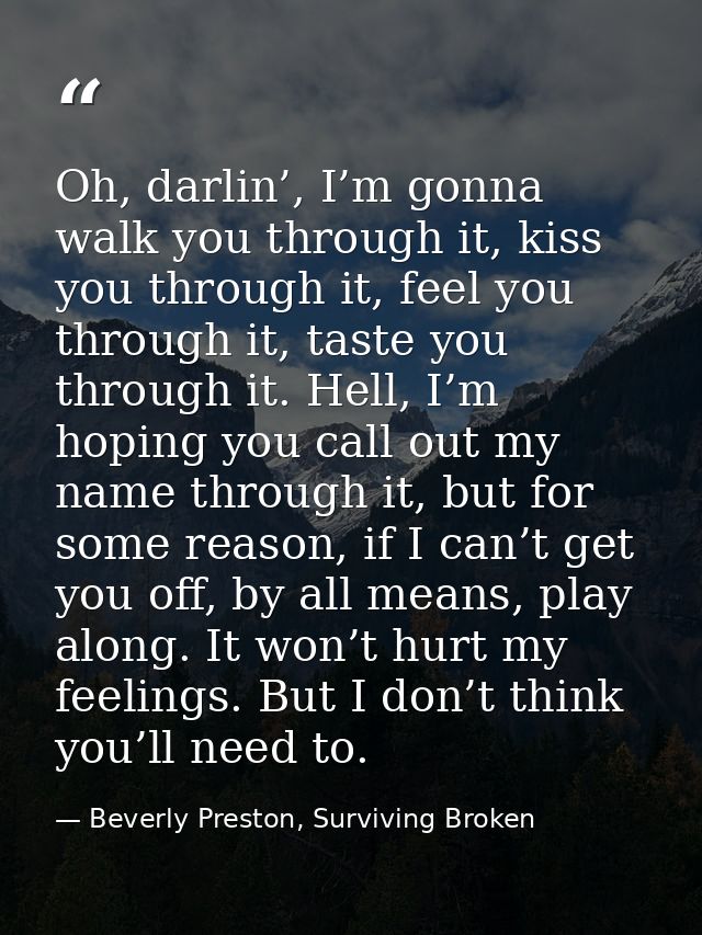 Oh, darlin’, I’m gonna walk you through it, kiss you through it, feel you through it, taste you through it. Hell, I’m ho — Beverly Preston, Surviving Broken
